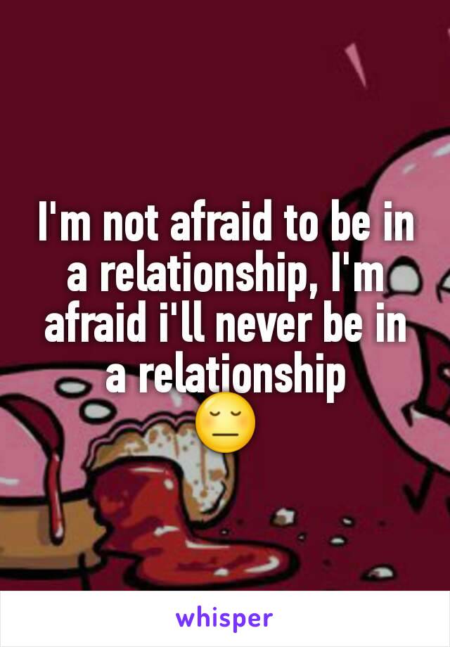 I'm not afraid to be in a relationship, I'm afraid i'll never be in a relationship
😔