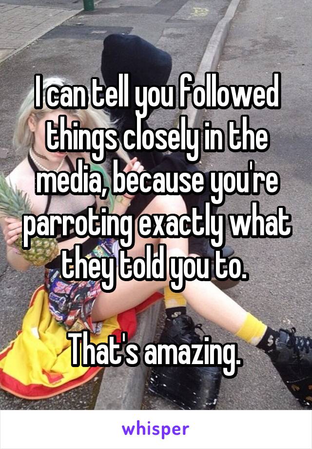 I can tell you followed things closely in the media, because you're parroting exactly what they told you to. 

That's amazing. 