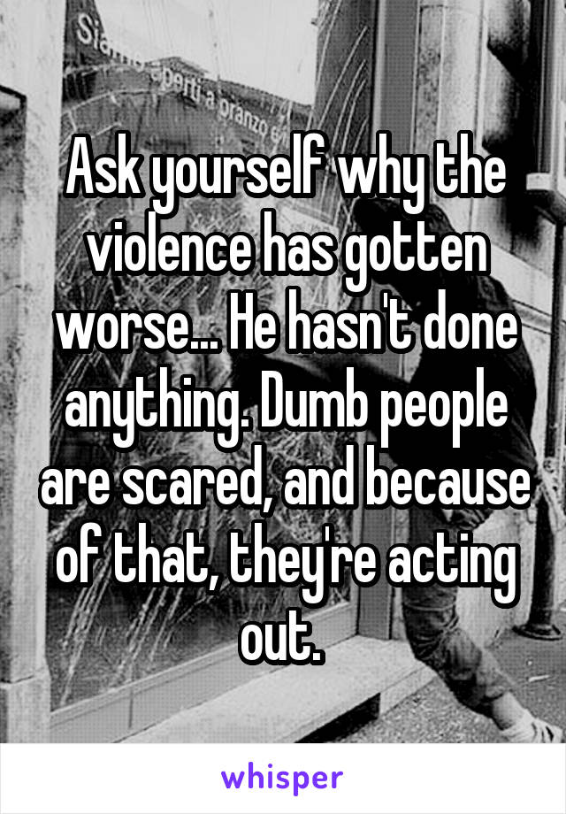 Ask yourself why the violence has gotten worse... He hasn't done anything. Dumb people are scared, and because of that, they're acting out. 