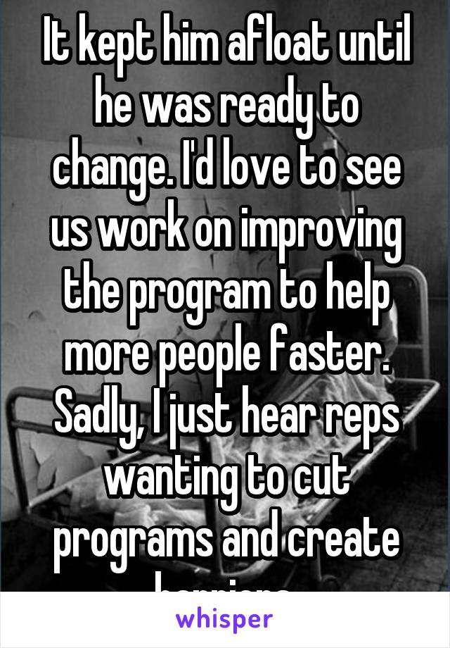 It kept him afloat until he was ready to change. I'd love to see us work on improving the program to help more people faster. Sadly, I just hear reps wanting to cut programs and create barriers.