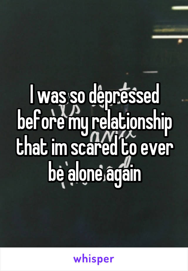 I was so depressed before my relationship that im scared to ever be alone again