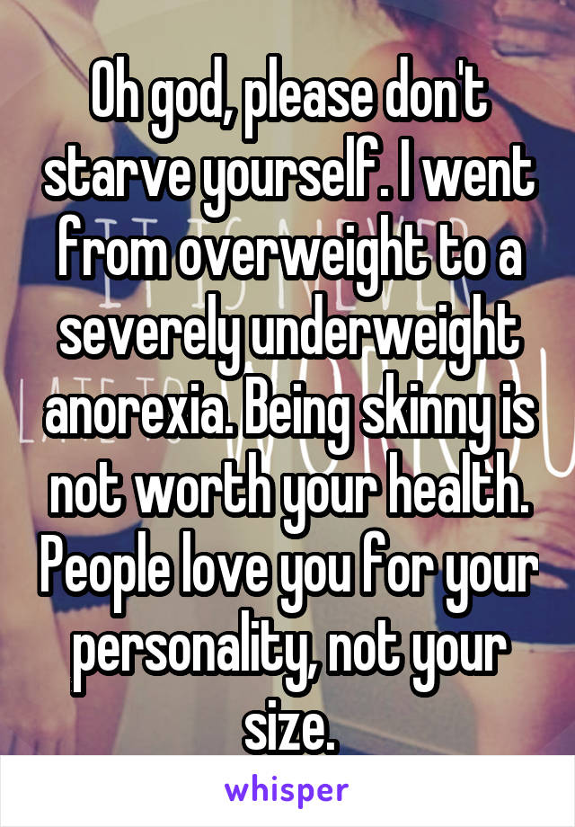 Oh god, please don't starve yourself. I went from overweight to a severely underweight anorexia. Being skinny is not worth your health. People love you for your personality, not your size.