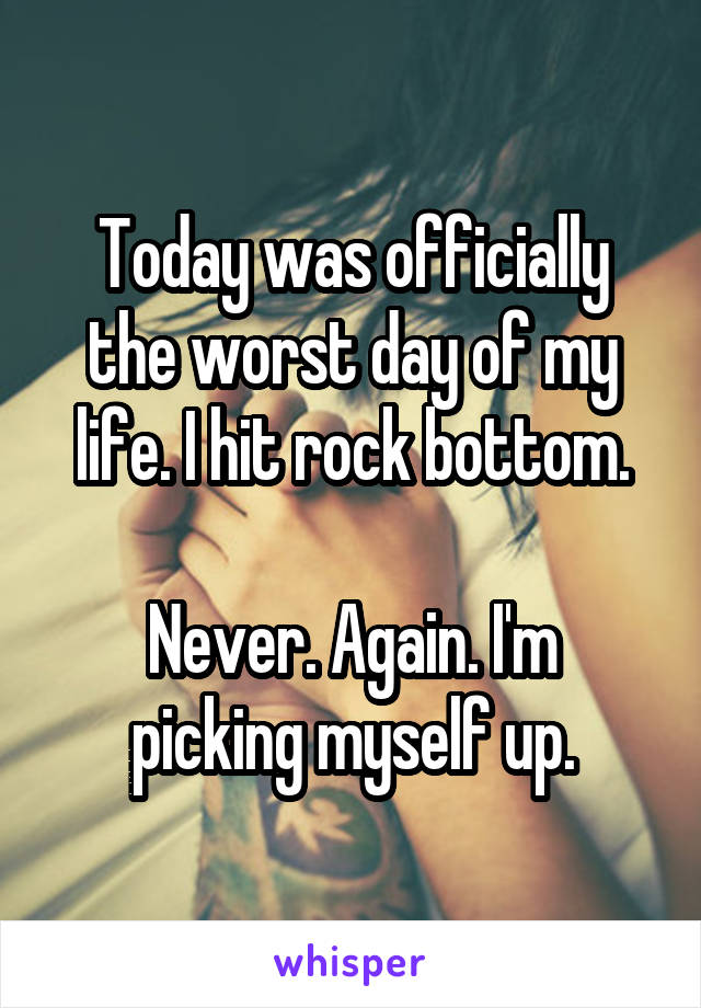 Today was officially the worst day of my life. I hit rock bottom.

Never. Again. I'm picking myself up.