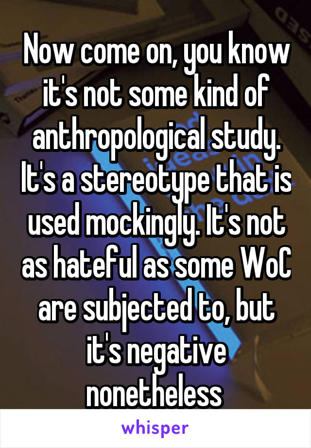 Now come on, you know it's not some kind of anthropological study. It's a stereotype that is used mockingly. It's not as hateful as some WoC are subjected to, but it's negative nonetheless 