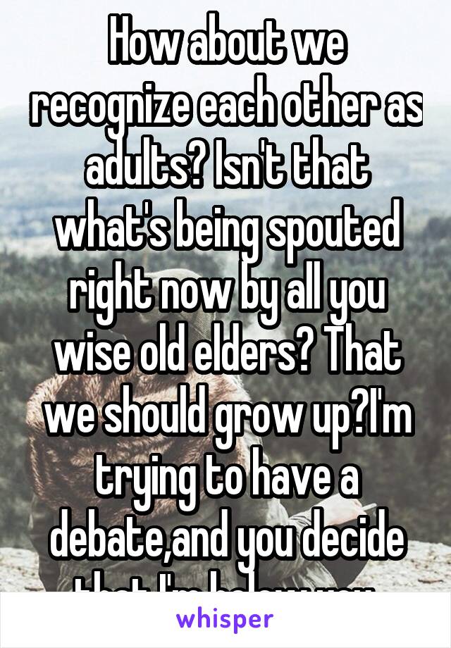 How about we recognize each other as adults? Isn't that what's being spouted right now by all you wise old elders? That we should grow up?I'm trying to have a debate,and you decide that I'm below you.