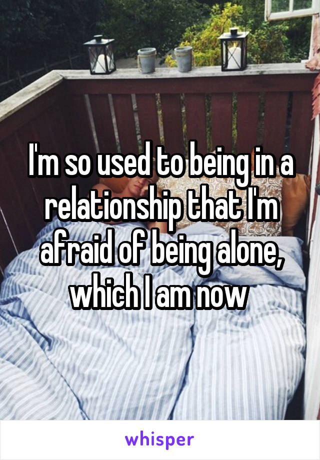 I'm so used to being in a relationship that I'm afraid of being alone, which I am now 