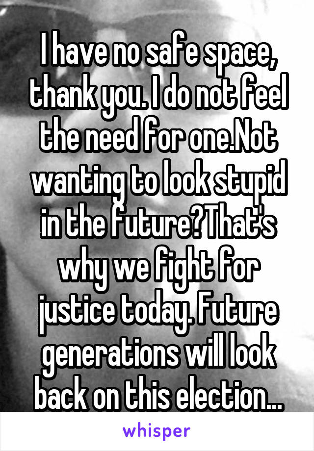 I have no safe space, thank you. I do not feel the need for one.Not wanting to look stupid in the future?That's why we fight for justice today. Future generations will look back on this election...