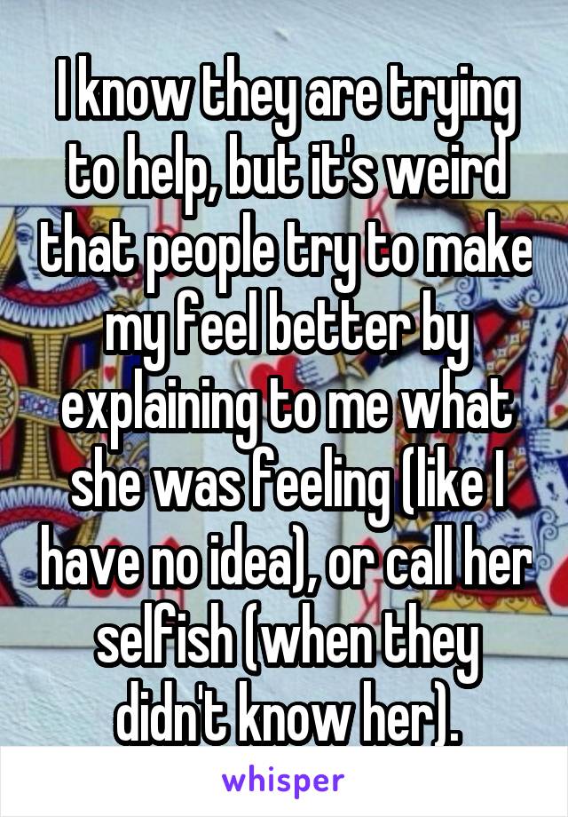 I know they are trying to help, but it's weird that people try to make my feel better by explaining to me what she was feeling (like I have no idea), or call her selfish (when they didn't know her).