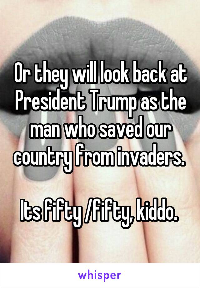 Or they will look back at President Trump as the man who saved our country from invaders. 

Its fifty /fifty, kiddo. 