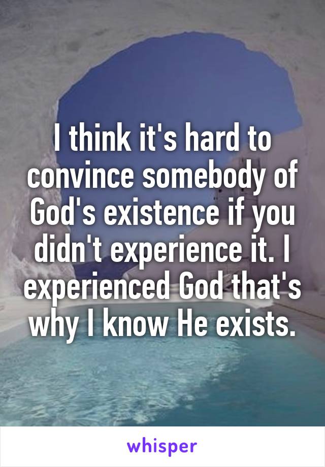I think it's hard to convince somebody of God's existence if you didn't experience it. I experienced God that's why I know He exists.