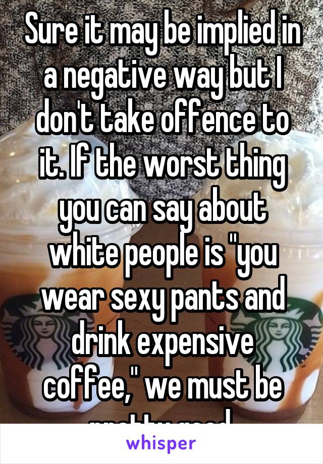 Sure it may be implied in a negative way but I don't take offence to it. If the worst thing you can say about white people is "you wear sexy pants and drink expensive coffee," we must be pretty good.