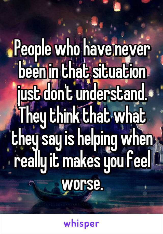 People who have never been in that situation just don't understand. They think that what they say is helping when really it makes you feel worse.