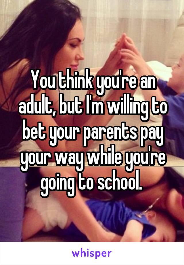 You think you're an adult, but I'm willing to bet your parents pay your way while you're going to school. 