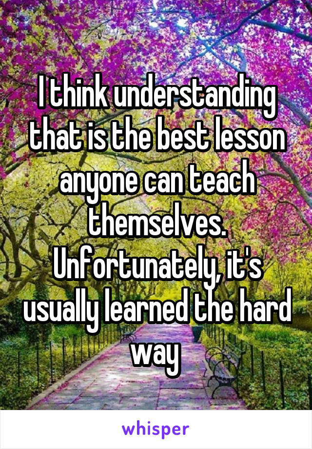 I think understanding that is the best lesson anyone can teach themselves. Unfortunately, it's usually learned the hard way 