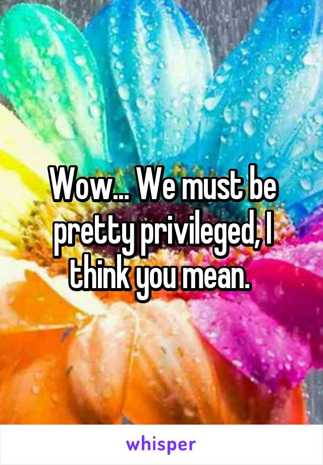 Wow... We must be pretty privileged, I think you mean. 