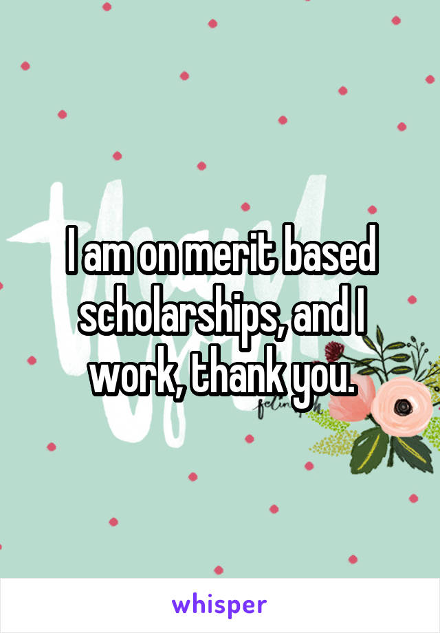 I am on merit based scholarships, and I work, thank you.