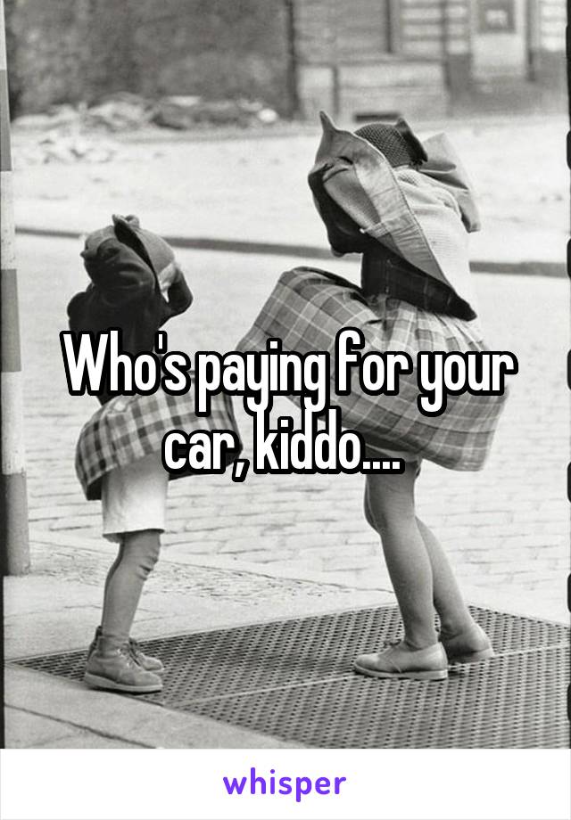 Who's paying for your car, kiddo.... 