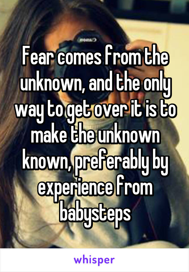 Fear comes from the unknown, and the only way to get over it is to make the unknown known, preferably by experience from babysteps