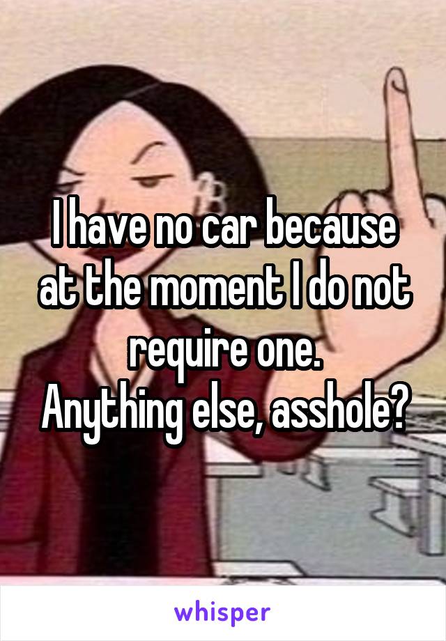 I have no car because at the moment I do not require one.
Anything else, asshole?