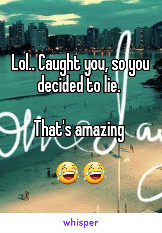 Lol.. Caught you, so you decided to lie. 

That's amazing 

😂😂