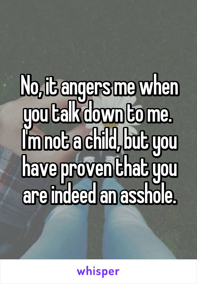 No, it angers me when you talk down to me. 
I'm not a child, but you have proven that you are indeed an asshole.