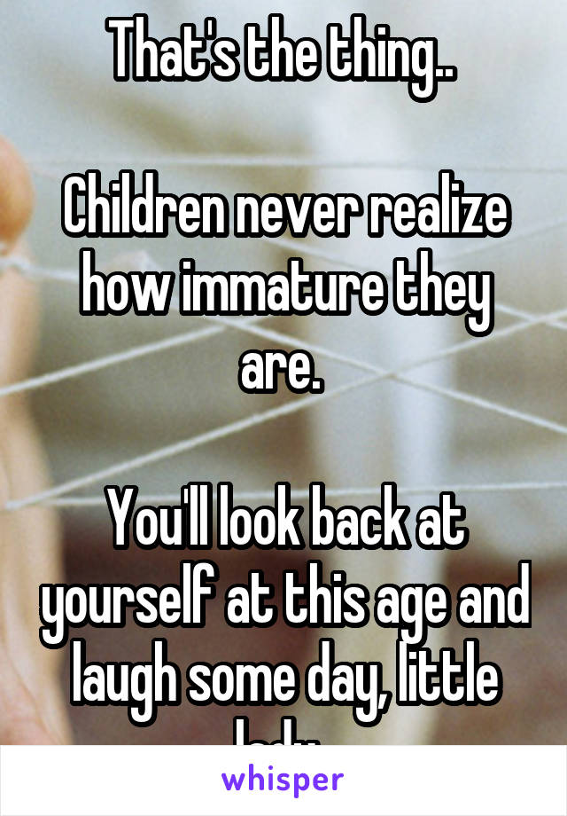 That's the thing.. 

Children never realize how immature they are. 

You'll look back at yourself at this age and laugh some day, little lady. 