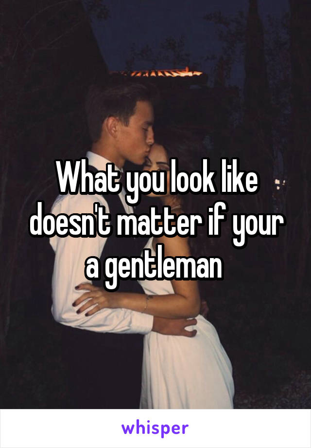 What you look like doesn't matter if your a gentleman 