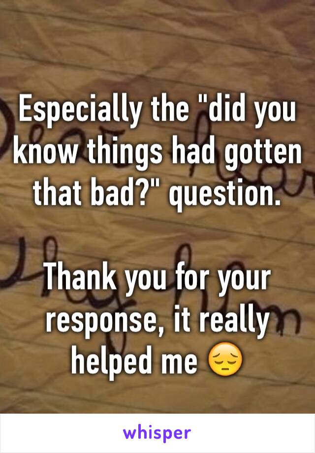 Especially the "did you know things had gotten that bad?" question.

Thank you for your response, it really helped me 😔