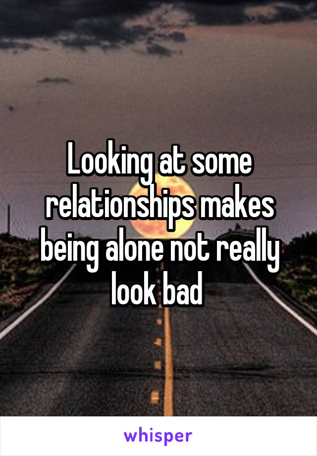 Looking at some relationships makes being alone not really look bad 