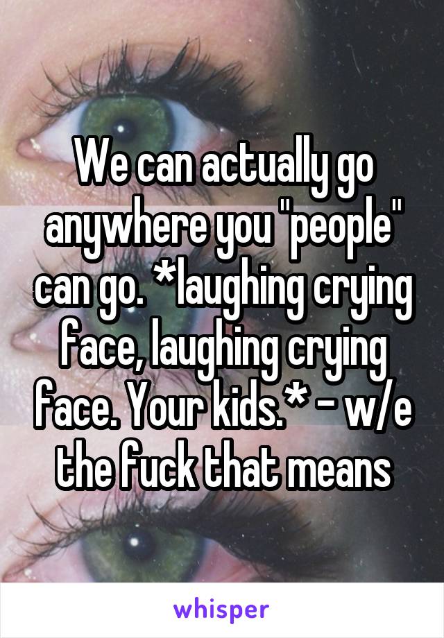 We can actually go anywhere you "people" can go. *laughing crying face, laughing crying face. Your kids.* - w/e the fuck that means