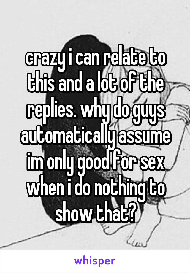 crazy i can relate to this and a lot of the replies. why do guys automatically assume im only good for sex when i do nothing to show that?