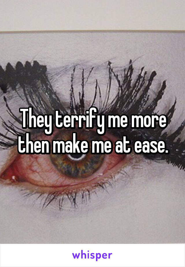 They terrify me more then make me at ease.