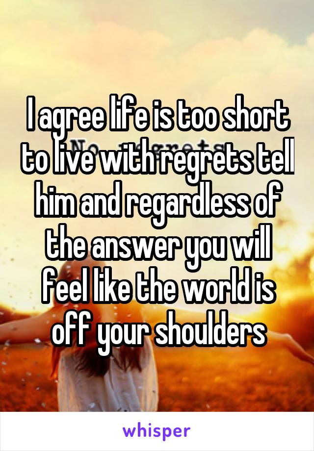 I agree life is too short to live with regrets tell him and regardless of the answer you will feel like the world is off your shoulders