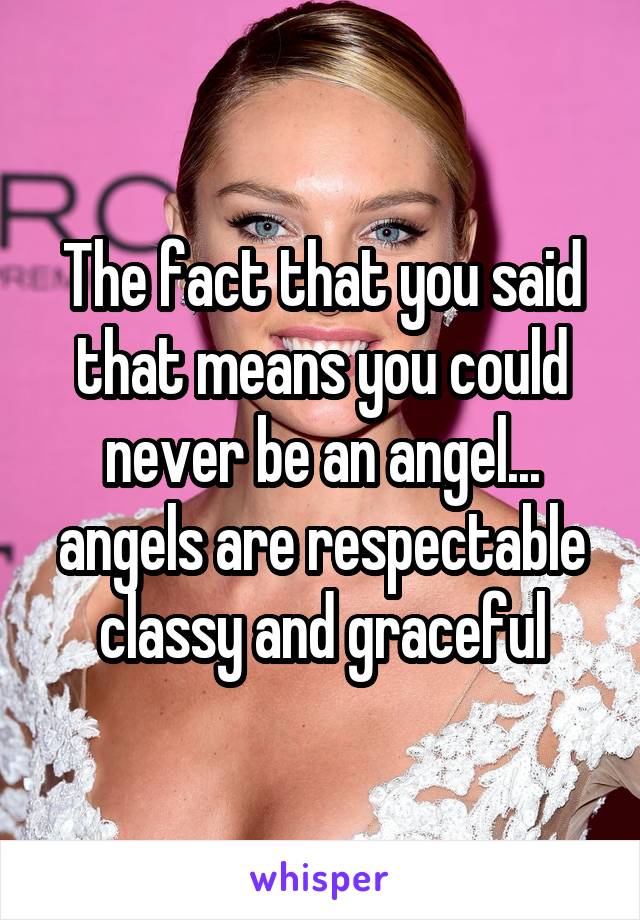 The fact that you said that means you could never be an angel... angels are respectable classy and graceful