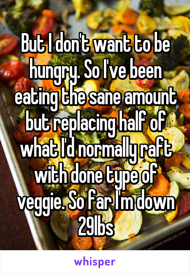 But I don't want to be hungry. So I've been eating the sane amount but replacing half of what I'd normally raft with done type of veggie. So far I'm down 29lbs