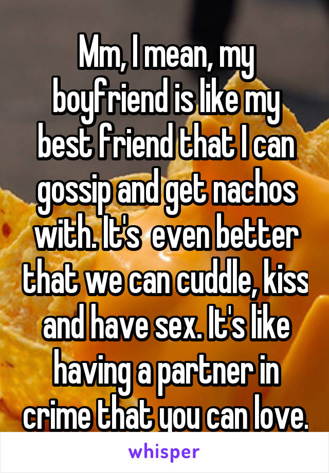 Mm, I mean, my boyfriend is like my best friend that I can gossip and get nachos with. It's  even better that we can cuddle, kiss and have sex. It's like having a partner in crime that you can love.