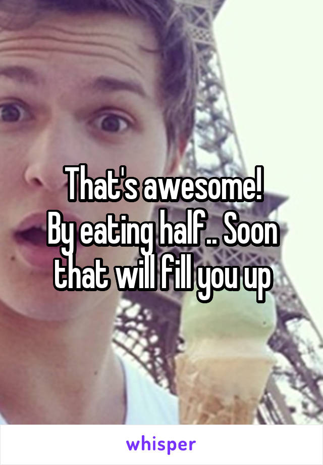 That's awesome!
By eating half.. Soon that will fill you up