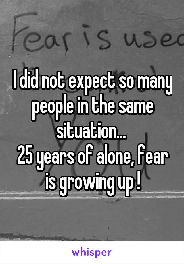 I did not expect so many people in the same situation... 
25 years of alone, fear is growing up !