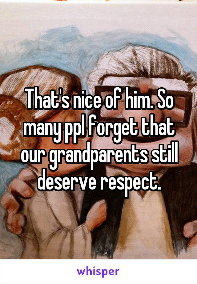 That's nice of him. So many ppl forget that our grandparents still deserve respect.