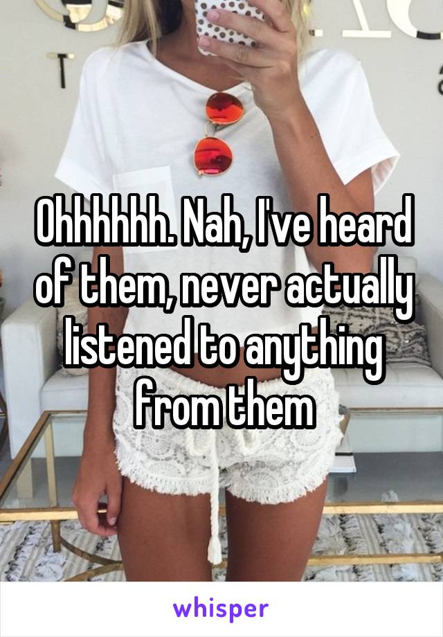 Ohhhhhh. Nah, I've heard of them, never actually listened to anything from them