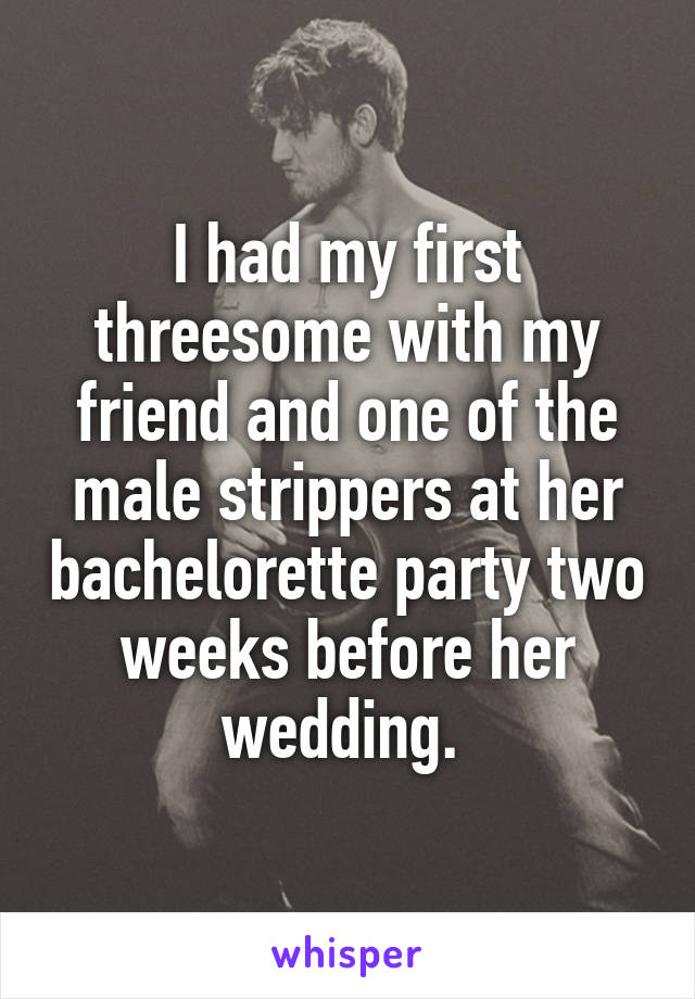 I had my first threesome with my friend and one of the male strippers at her bachelorette party two weeks before her wedding. 