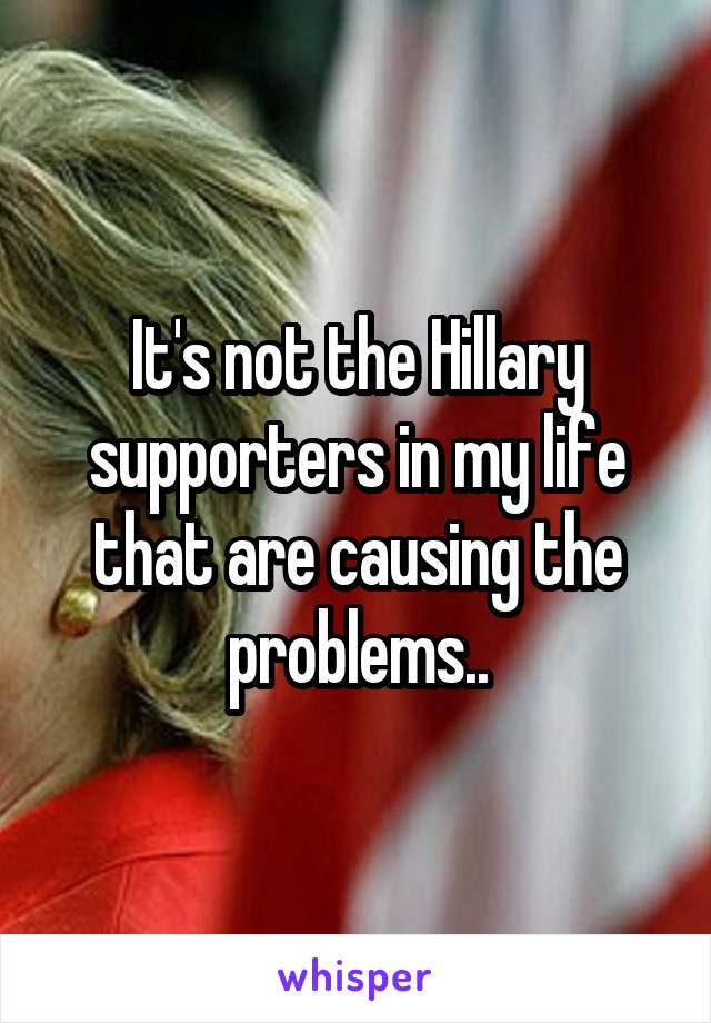 It's not the Hillary supporters in my life that are causing the problems..