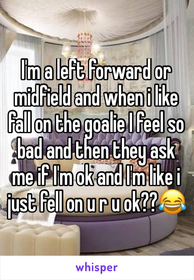 I'm a left forward or midfield and when i like fall on the goalie I feel so bad and then they ask me if I'm ok and I'm like i just fell on u r u ok??😂 