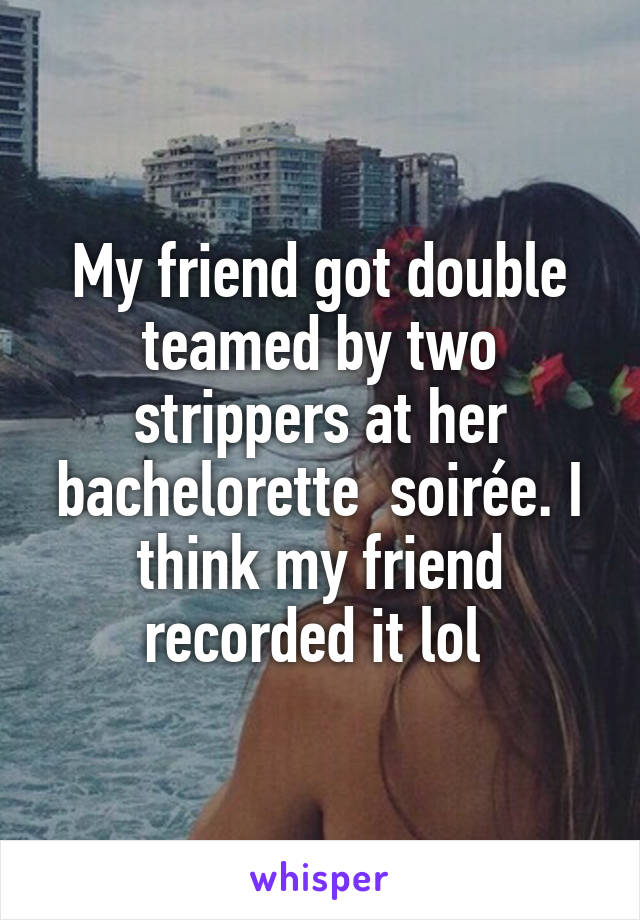 My friend got double teamed by two strippers at her bachelorette  soirée. I think my friend recorded it lol 