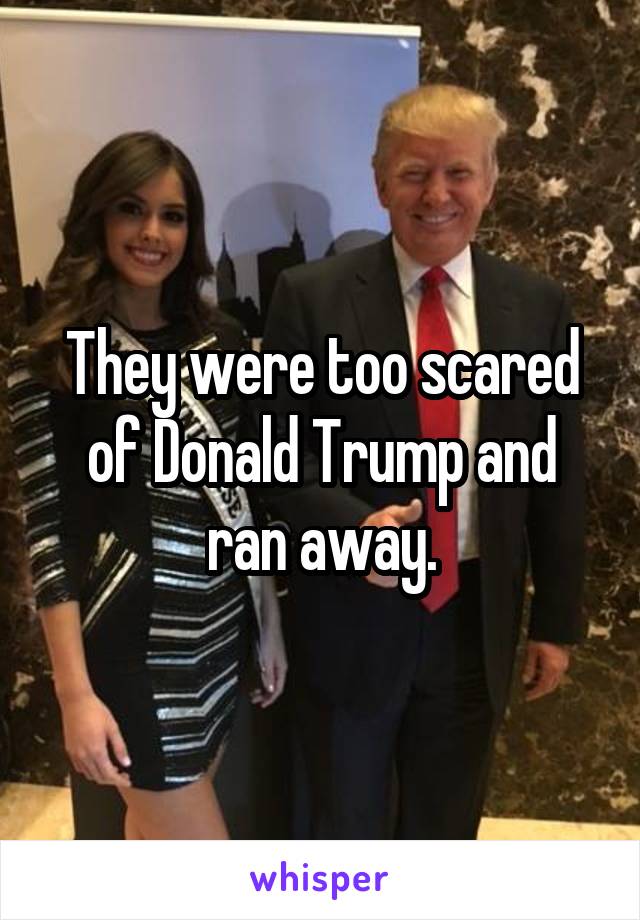 They were too scared of Donald Trump and ran away.