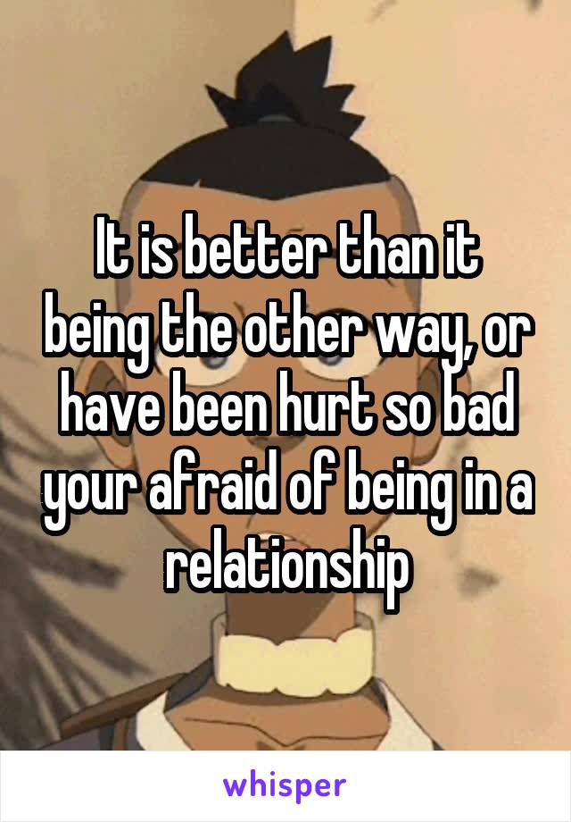 It is better than it being the other way, or have been hurt so bad your afraid of being in a relationship