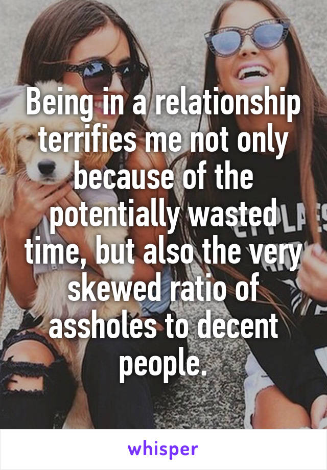 Being in a relationship terrifies me not only because of the potentially wasted time, but also the very skewed ratio of assholes to decent people.