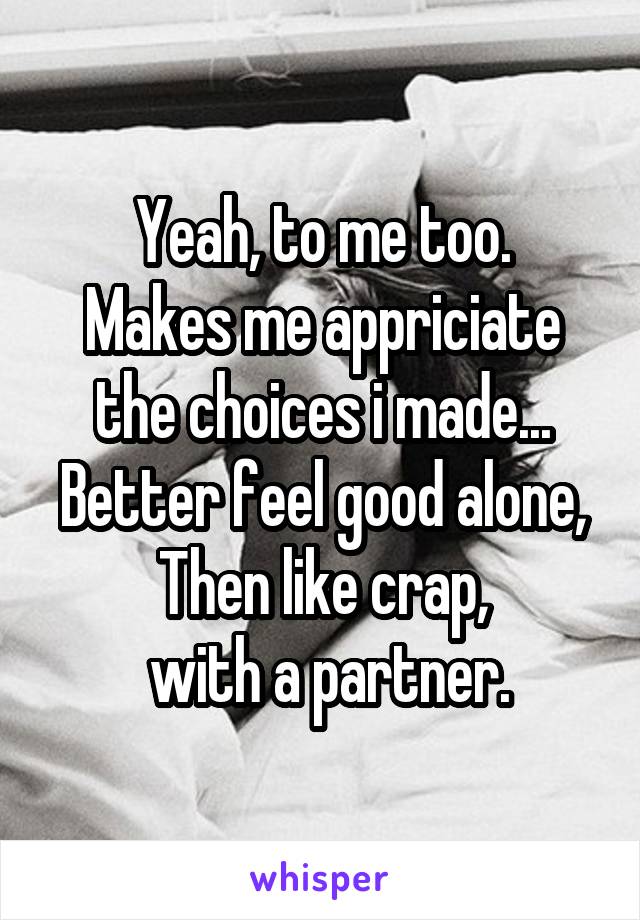 Yeah, to me too.
Makes me appriciate the choices i made...
Better feel good alone,
Then like crap,
 with a partner.