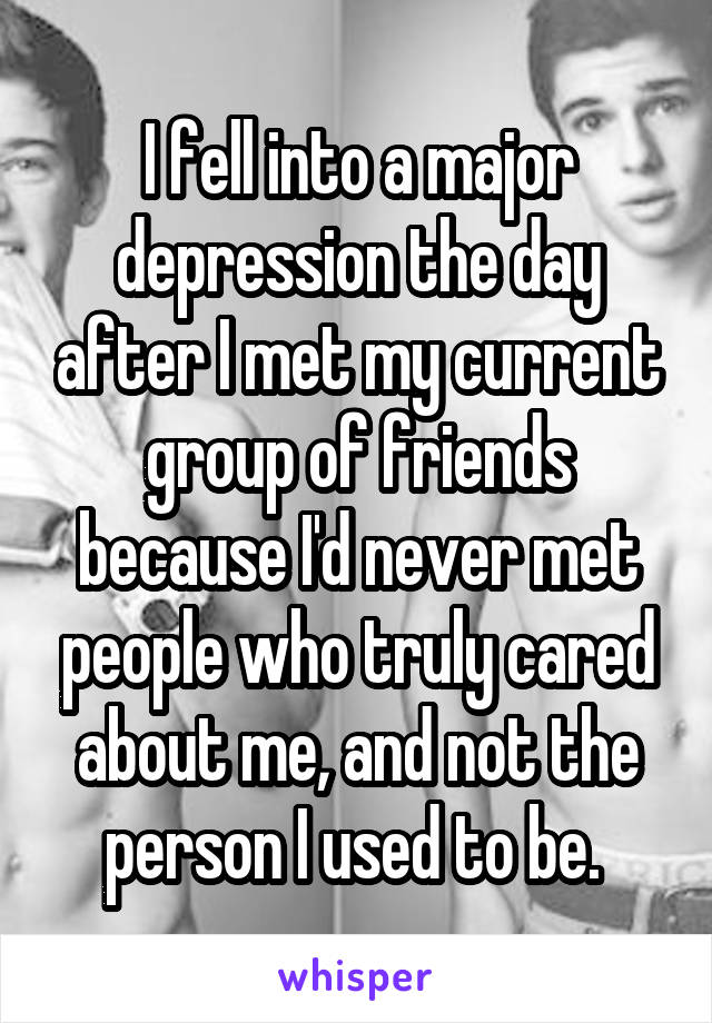 I fell into a major depression the day after I met my current group of friends because I'd never met people who truly cared about me, and not the person I used to be. 