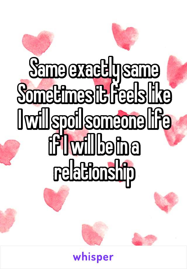 Same exactly same
Sometimes it feels like
I will spoil someone life if I will be in a relationship
